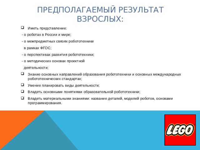 ПРЕДПОЛАГАЕМЫЙ РЕЗУЛЬТАТ ВЗРОСЛЫХ:   Иметь представление:  - о роботах в России и мире;  - о межпредметных связях робототехники  в рамках ФГОС;  - о перспективах развития робототехники;  - о методических основах проектной  деятельности; Знание основных направлений образования робототехники и основных международных робототехнических стандартах; Умение планировать виды деятельности; Владеть основными понятиями образовательной робототехники; Владеть материальными знаниями: название деталей, моделей роботов, основами программирования.