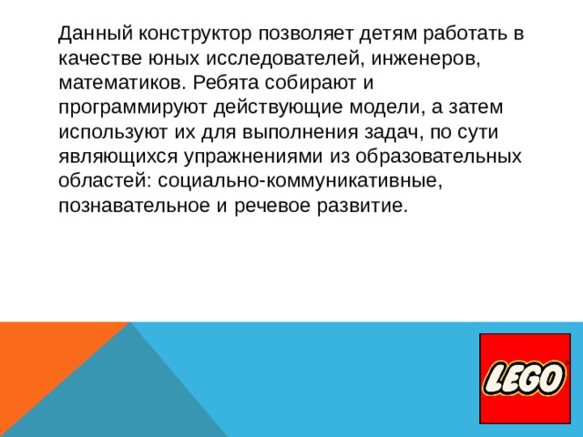 Данный конструктор позволяет детям работать в качестве юных исследователей, инженеров, математиков. Ребята собирают и программируют действующие модели, а затем используют их для выполнения задач, по сути являющихся упражнениями из образовательных областей: социально-коммуникативные, познавательное и речевое развитие.