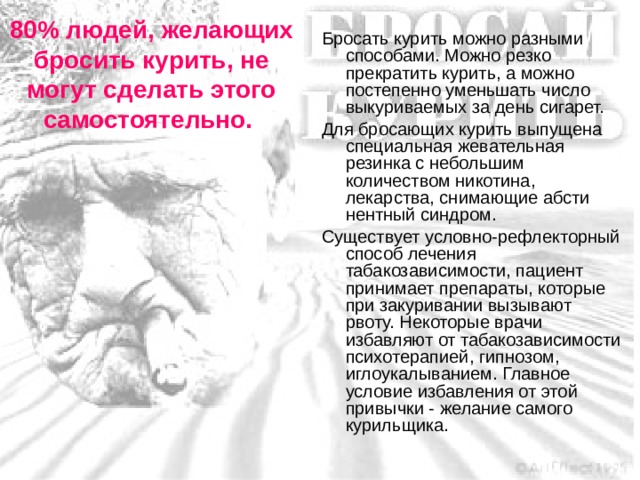 80% людей, желающих бросить курить, не могут сделать этого самостоятельно. Бросать курить можно разными способами. Можно резко прекратить курить, а можно постепенно уменьшать число выкуриваемых за день сигарет. Для бросающих курить выпущена специальная жевательная резинка с небольшим количеством никотина, лекарства, снимающие абсти­нентный синдром. Существует условно-рефлекторный способ лечения табакозависимости, пациент принимает препараты, которые при закуривании вызывают рвоту. Некоторые врачи избавляют от табакозависимости психотерапией, гипнозом, иглоукалыванием. Главное условие избавления от этой привычки - желание самого курильщика.