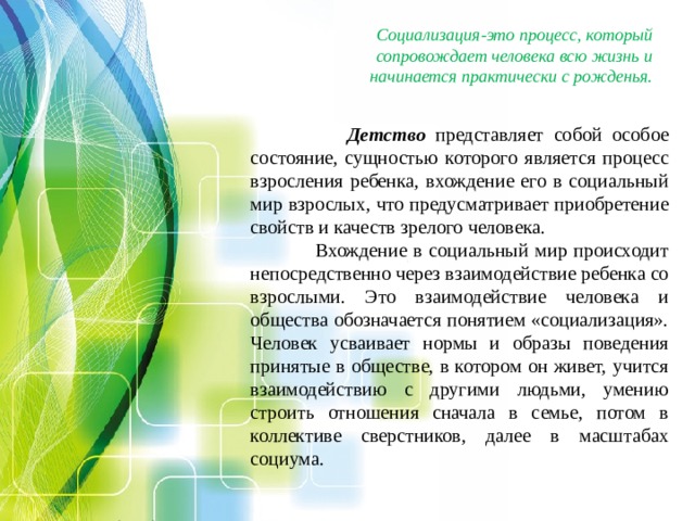 Социализация-это процесс, который сопровождает человека всю жизнь и начинается практически с рожденья.  Детство представляет собой особое состояние, сущностью которого является процесс взросления ребенка, вхождение его в социальный мир взрослых, что предусматривает приобретение свойств и качеств зрелого человека.  Вхождение в социальный мир происходит непосредственно через взаимодействие ребенка со взрослыми. Это взаимодействие человека и общества обозначается понятием «социализация». Человек усваивает нормы и образы поведения принятые в обществе, в котором он живет, учится взаимодействию с другими людьми, умению строить отношения сначала в семье, потом в коллективе сверстников, далее в масштабах социума.