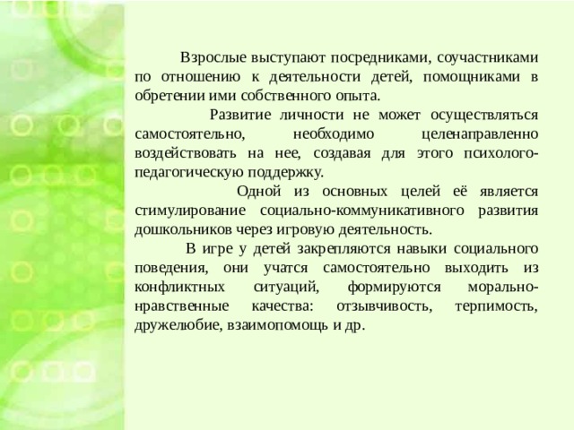 Взрослые выступают посредниками, соучастниками по отношению к деятельности детей, помощниками в обретении ими собственного опыта.  Развитие личности не может осуществляться самостоятельно, необходимо целенаправленно воздействовать на нее, создавая для этого психолого-педагогическую поддержку.  Одной из основных целей её является стимулирование социально-коммуникативного развития дошкольников через игровую деятельность.  В игре у детей закрепляются навыки социального поведения, они учатся самостоятельно выходить из конфликтных ситуаций, формируются морально-нравственные качества: отзывчивость, терпимость, дружелюбие, взаимопомощь и др.