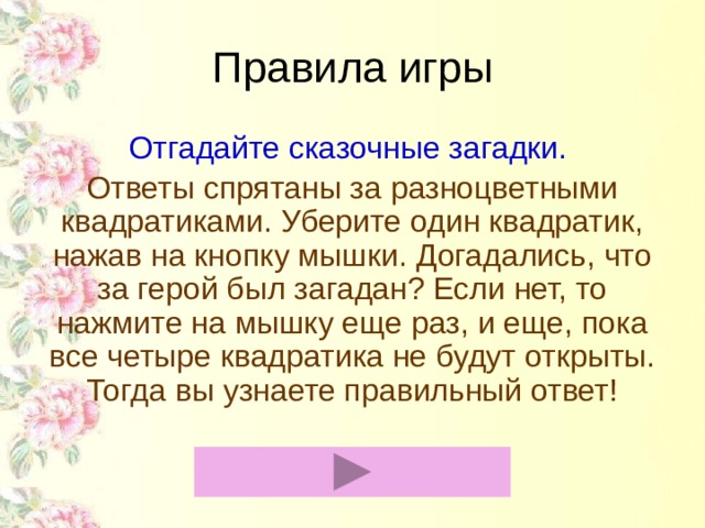 Правила игры Отгадайте сказочные загадки. Ответы спрятаны за разноцветными квадратиками. Уберите один квадратик, нажав на кнопку мышки. Догадались, что за герой был загадан? Если нет, то нажмите на мышку еще раз, и еще, пока все четыре квадратика не будут открыты. Тогда вы узнаете правильный ответ!