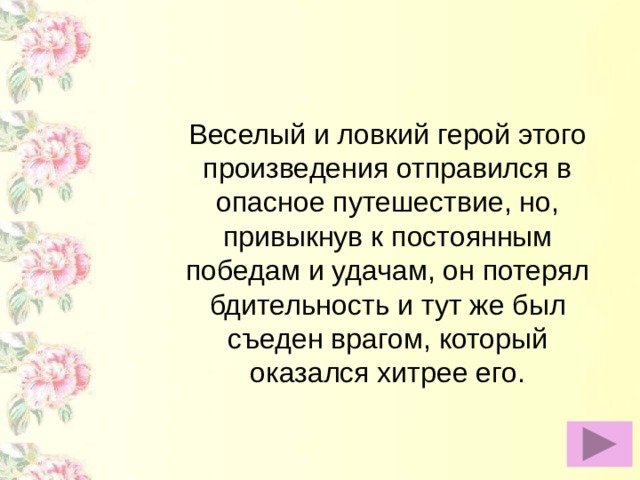 Веселый и ловкий герой этого произведения отправился в опасное путешествие, но, привыкнув к постоянным победам и удачам, он потерял бдительность и тут же был съеден врагом, который оказался хитрее его.