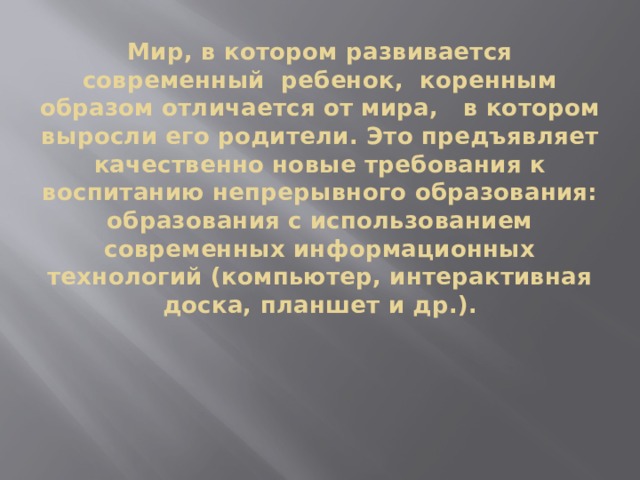 Мир, в котором развивается современный  ребенок,  коренным образом отличается от мира,   в котором выросли его родители. Это предъявляет качественно новые требования к воспитанию непрерывного образования: образования с использованием современных информационных технологий (компьютер, интерактивная доска, планшет и др.).