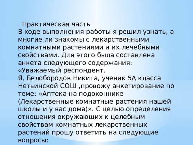 . Практическая часть В ходе выполнения работы я решил узнать, а многие ли знакомы с лекарственными комнатными растениями и их лечебными свойствами. Для этого была составлена анкета следующего содержания: «Уважаемый респондент. Я, Белобородов Никита, ученик 5А класса Нетьинской СОШ ,провожу анкетирование по теме: «Аптека на подоконнике (Лекарственные комнатные растения нашей школы и у вас дома)». С целью определения отношения окружающих к целебным свойствам комнатных лекарственных растений прошу ответить на следующие вопросы: