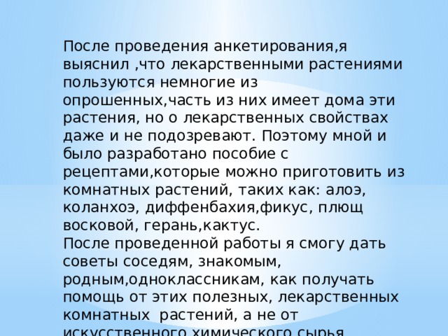 После проведения анкетирования,я выяснил ,что лекарственными растениями пользуются немногие из опрошенных,часть из них имеет дома эти растения, но о лекарственных свойствах даже и не подозревают. Поэтому мной и было разработано пособие с рецептами,которые можно приготовить из комнатных растений, таких как: алоэ, коланхоэ, диффенбахия,фикус, плющ восковой, герань,кактус. После проведенной работы я смогу дать советы соседям, знакомым, родным,одноклассникам, как получать помощь от этих полезных, лекарственных комнатных растений, а не от искусственного химического сырья.