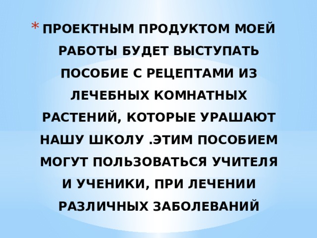 ПРОЕКТНЫМ ПРОДУКТОМ МОЕЙ РАБОТЫ БУДЕТ ВЫСТУПАТЬ ПОСОБИЕ С РЕЦЕПТАМИ ИЗ ЛЕЧЕБНЫХ КОМНАТНЫХ РАСТЕНИЙ, КОТОРЫЕ УРАШАЮТ НАШУ ШКОЛУ .ЭТИМ ПОСОБИЕМ МОГУТ ПОЛЬЗОВАТЬСЯ УЧИТЕЛЯ И УЧЕНИКИ, ПРИ ЛЕЧЕНИИ РАЗЛИЧНЫХ ЗАБОЛЕВАНИЙ