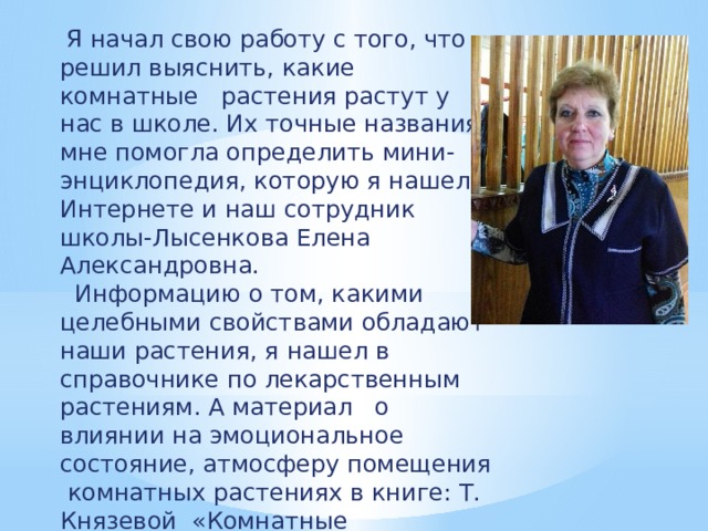 Я начал свою работу с того, что решил выяснить, какие комнатные растения растут у нас в школе. Их точные названия мне помогла определить мини-энциклопедия, которую я нашел в Интернете и наш сотрудник школы-Лысенкова Елена Александровна.  Информацию о том, какими целебными свойствами обладают наши растения, я нашел в справочнике по лекарственным растениям. А материал о влиянии на эмоциональное состояние, атмосферу помещения комнатных растениях в книге: Т. Князевой «Комнатные растения», и в интернет – сайтах.