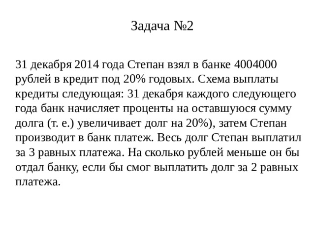 Задача №2 31 декабря 2014 года Степан взял в банке 4004000 рублей в кредит под 20% годовых. Схема выплаты кредиты следующая: 31 декабря каждого следующего года банк начисляет проценты на оставшуюся сумму долга (т. е.) увеличивает долг на 20%), затем Степан производит в банк платеж. Весь долг Степан выплатил за 3 равных платежа. На сколько рублей меньше он бы отдал банку, если бы смог выплатить долг за 2 равных платежа.