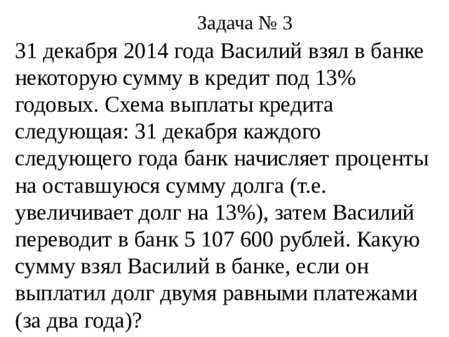 Задача № 3 31 декабря 2014 года Василий взял в банке некоторую сумму в кредит под 13% годовых. Схема выплаты кредита следующая: 31 декабря каждого следующего года банк начисляет проценты на оставшуюся сумму долга (т.е. увеличивает долг на 13%), затем Василий переводит в банк 5 107 600 рублей. Какую сумму взял Василий в банке, если он выплатил долг двумя равными платежами (за два года)?