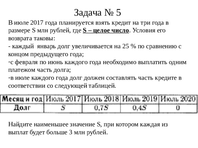 Задача № 5 В июле 2017 года планируется взять кредит на три года в размере S млн рублей, где S – целое число . Условия его возврата таковы: - каждый январь долг увеличивается на 25 % по сравнению с концом предыдущего года; с февраля по июнь каждого года необходимо выплатить одним платежом часть долга; в июле каждого года долг должен составлять часть кредите в соответствии со следующей таблицей. Найдите наименьшее значение S , при котором каждая из выплат будет больше 3 млн рублей.