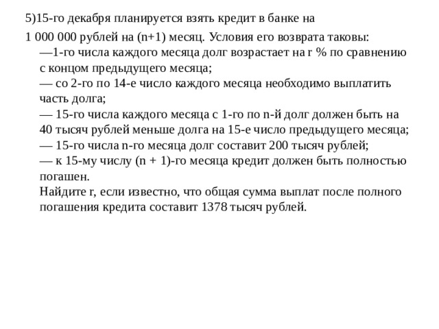 5)15-го декабря планируется взять кредит в банке на 1 000 000 рублей на (n+1) месяц. Условия его возврата таковы:  —1-го числа каждого месяца долг возрастает на r % по сравнению с концом предыдущего месяца;  — cо 2-го по 14-е число каждого месяца необходимо выплатить часть долга;  — 15-го числа каждого месяца с 1-го по n-й долг должен быть на 40 тысяч рублей меньше долга на 15-е число предыдущего месяца;  — 15-го числа n-го месяца долг составит 200 тысяч рублей;  — к 15-му числу (n + 1)-го месяца кредит должен быть полностью погашен.  Найдите r, если известно, что общая сумма выплат после полного погашения кредита составит 1378 тысяч рублей.