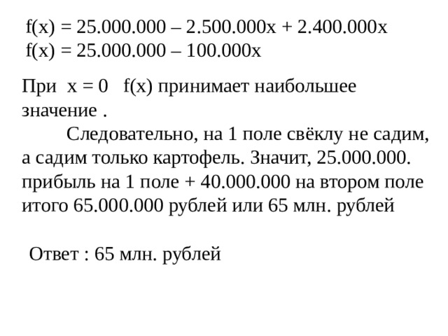 f(x) = 25.000.000 – 2.500.000x + 2.400.000x f(x) = 25.000.000 – 100 . 000x При x = 0  f(x) принимает наибольшее значение .   Следовательно, на 1 поле свёклу не садим, а садим только картофель. Значит, 25.000.000. прибыль на 1 поле + 40.000.000 на втором поле итого 65.000.000 рублей или 65 млн. рублей  Ответ : 65 млн. рублей