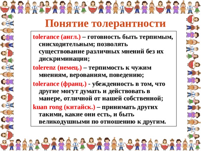 Понятие толерантности tolerance (англ.) – готовность быть терпимым, снисходительным; позволять существование различных мнений без их дискриминации; tolerenz (немец.) – терпимость к чужим мнениям, верованиям, поведению; tolerance (франц.) - убежденность в том, что другие могут думать и действовать в манере, отличной от нашей собственной; kuan rong (китайск.) – принимать других такими, какие они есть, и быть великодушными по отношению к другим.