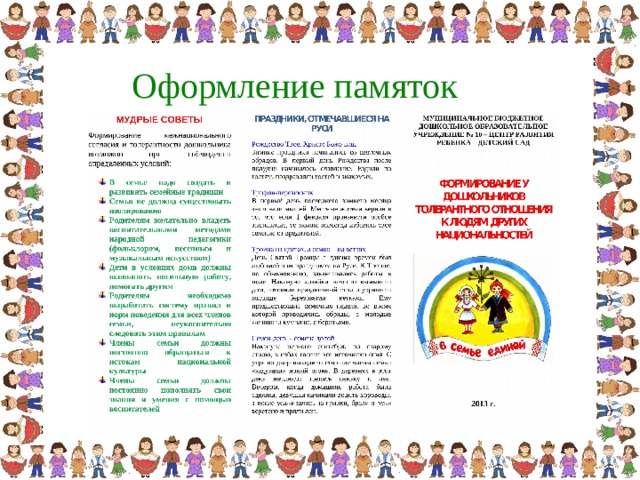 Оформление памяток МУДРЫЕ СОВЕТЫ  МУНИЦИПАЛЬНОЕ БЮДЖЕТНОЕ ДОШКОЛЬНОЕ ОБРАЗОВАТЕЛЬНОЕ УЧРЕЖДЕНИЕ № 10 – ЦЕНТР РАЗВИТИЯ РЕБЕНКА – ДЕТСКИЙ САД ФОРМИРОВАНИЕ У ДОШКОЛЬНИКОВ ТОЛЕРАНТНОГО ОТНОШЕНИЯ К ЛЮДЯМ ДРУГИХ НАЦИОНАЛЬНОСТЕЙ 201 3  г. Использование народных игр в семейном воспитании имеет исключительное значение. Играя в народные игры, дети знакомятся с обычаями, традициями и культурой разных народов, учатся уважать друг друга. пальчиковая игра  « Пальчик – пальчик» «Юрта» Назовите атрибуты вашего национального костюма. ЗАГАДКИ РАЗНЫХ НАРОДОВ Для султана – клеймоЛетом не устает Снег зимой в поле мнет.  (Лошадь) Голова на горахХвост в далеких морях.  (Река) Носит его дочь сладости день и ночь.  (Пчела) Слой за слоем слоится Нам помогает учиться.  (Книга) РУССКИЕ ПОСЛОВИЦЫ Делу время, потехе час. Играть – не устать, не ушло бы дело. Курицу не накормить, девицу не нарядить. Примечай будни, а праздники сами придут.