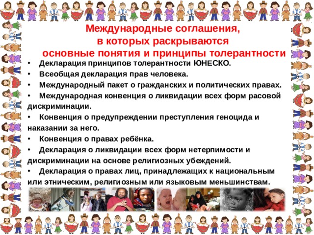 Международные соглашения, в которых раскрываются основные понятия и принципы толерантности Декларация принципов толерантности ЮНЕСКО. Всеобщая декларация прав человека. Международный пакет о гражданских и политических правах. Международная конвенция о ликвидации всех форм расовой дискриминации. Конвенция о предупреждении преступления геноцида и наказании за него. Конвенция о правах ребёнка. Декларация о ликвидации всех форм нетерпимости и дискриминации на основе религиозных убеждений. Декларация о правах лиц, принадлежащих к национальным или этническим, религиозным или языковым меньшинствам.