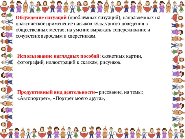 Обсуждение ситуаций (проблемных ситуаций), направленных на практическое применение навыков культурного поведения в общественных местах, на умение выражать сопереживание и сочувствие взрослым и сверстникам.  Использование наглядных пособий : сюжетных картин, фотографий, иллюстраций к сказкам, рисунков. Продуктивный вид деятельности – рисование, на темы: «Автопортрет», «Портрет моего друга»,