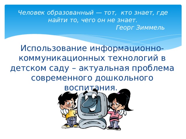 Человек образованный — тот,  кто знает, где найти то, чего он не знает.                Георг Зиммель Использование информационно-коммуникационных технологий в детском саду – актуальная проблема современного дошкольного воспитания.