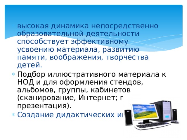 высокая динамика непосредственно образовательной деятельности способствует эффективному усвоению материала, развитию памяти, воображения, творчества детей. Подбор иллюстративного материала к НОД и для оформления стендов, альбомов, группы, кабинетов (сканирование, Интернет; принтер, презентация). Создание дидактических игр.