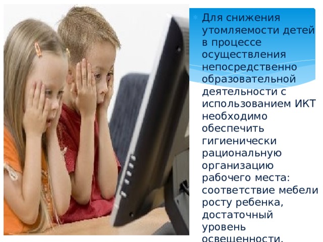 Для снижения утомляемости детей в процессе осуществления непосредственно образовательной деятельности с использованием ИКТ необходимо обеспечить гигиенически рациональную организацию рабочего места: соответствие мебели росту ребенка, достаточный уровень освещенности.