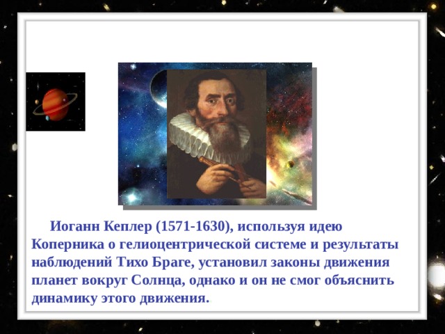 Иоганн Кеплер ( 1571-1630) ,  используя идею Коперника о гелиоцентрической системе и результаты наблюдений Тихо Браге, установил законы движения планет вокруг Солнца, однако и он не смог объяснить динамику этого движения. .