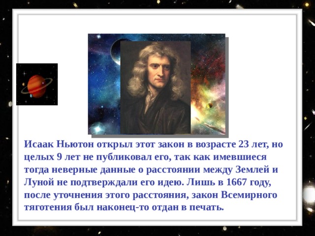 Исаак Ньютон открыл этот закон в возрасте 23 лет, но целых 9 лет не публиковал его, так как имевшиеся тогда неверные данные о расстоянии между Землей и Луной не подтверждали его идею. Лишь в 1667 году, после уточнения этого расстояния, закон Всемирного тяготения был наконец-то отдан в печать.