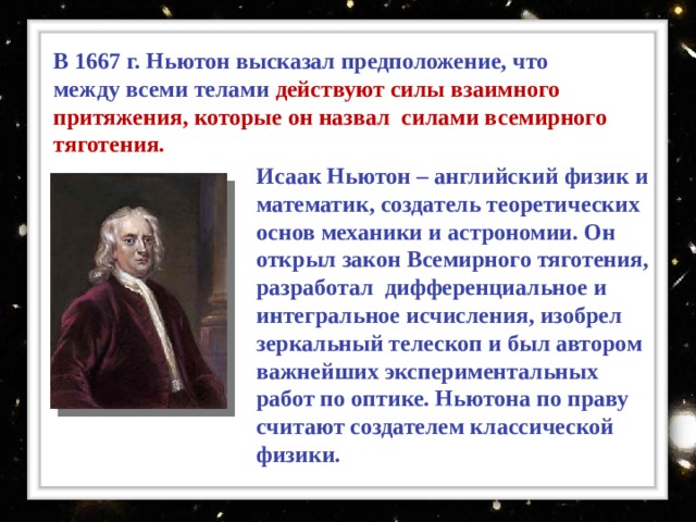 Ньютон предположил, что ряд явлений, казалось бы, не имеющих ничего общего (падение тел на Землю, обращение планет вокруг Солнца, движение Луны вокруг Земли, приливы и отливы и т. д.), вызваны одной причиной. Окинув единым мысленным взором «земное» и «небесное», Ньютон предположил, что существует единый закон Всемирного тяготения , которому подвластны все тела во Вселенной — от яблок до планет!