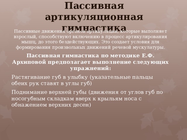 Пассивная артикуляционная гимнастика Пассивные движения органов артикуляции, которые выполняет взрослый, способствуют включению в процесс артикулирования мышц, до этого бездействующих. Это создает условия для формирования произвольных движений речевой мускулатуры. Пассивная гимнастика по методике Е.Ф. Архиповой предполагает выполнение следующих упражнений: Растягивание губ в улыбку (указательные пальцы обеих рук ставят в углы губ) Поднимание верхней губы (движения от углов губ по носогубным складкам вверх к крыльям носа с обнажением верхних десен)