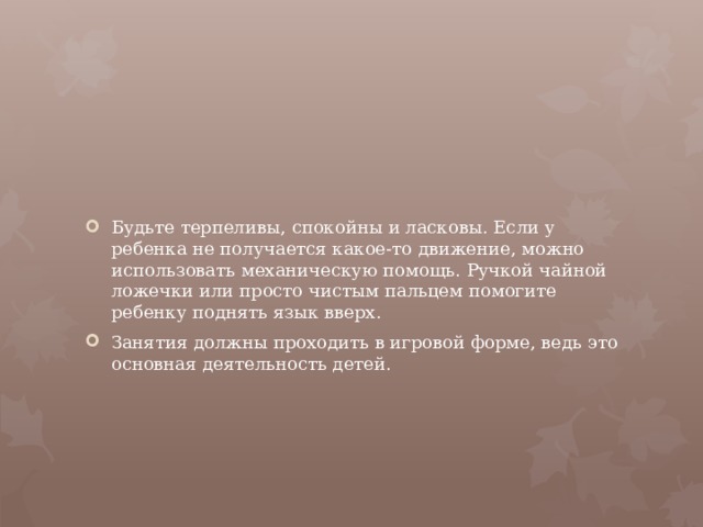 Будьте терпеливы, спокойны и ласковы. Если у ребенка не получается какое-то движение, можно использовать механическую помощь. Ручкой чайной ложечки или просто чистым пальцем помогите ребенку поднять язык вверх. Занятия должны проходить в игровой форме, ведь это основная деятельность детей.