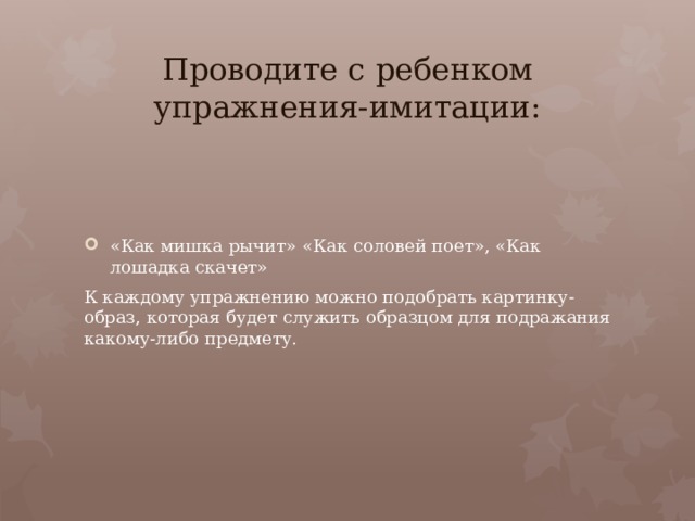 Проводите с ребенком упражнения-имитации: «Как мишка рычит» «Как соловей поет», «Как лошадка скачет» К каждому упражнению можно подобрать картинку-образ, которая будет служить образцом для подражания какому-либо предмету.