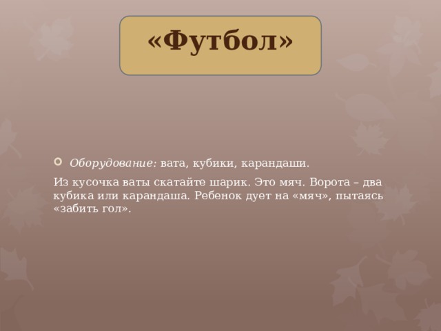 «Футбол» Оборудование: вата, кубики, карандаши. Из кусочка ваты скатайте шарик. Это мяч. Ворота – два кубика или карандаша. Ребенок дует на «мяч», пытаясь «забить гол».