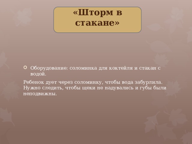 «Шторм в стакане» Оборудование: соломинка для коктейля и стакан с водой. Ребенок дует через соломинку, чтобы вода забурлила. Нужно следить, чтобы щеки не надувались и губы были неподвижны.