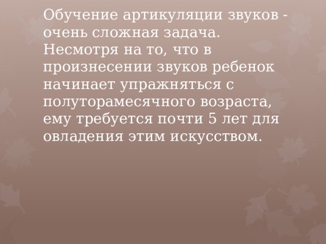 Обучение артикуляции звуков - очень сложная задача. Несмотря на то, что в произнесении звуков ребенок начинает упражняться с полуторамесячного возраста, ему требуется почти 5 лет для овладения этим искусством.