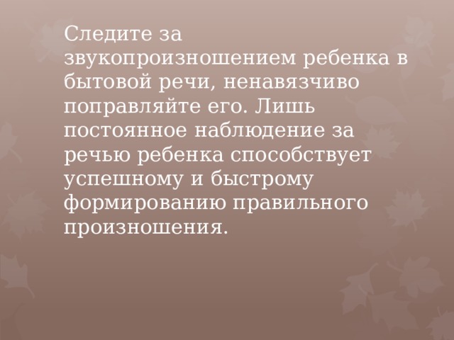 Следите за звукопроизношением ребенка в бытовой речи, ненавязчиво поправляйте его. Лишь постоянное наблюдение за речью ребенка способствует успешному и быстрому формированию правильного произношения.