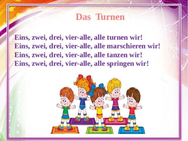 Das Turnen Eins, zwei, drei, vier-alle, alle turnen wir! Eins, zwei, drei, vier-alle, alle marschieren wir! Eins, zwei, drei, vier-alle, alle tanzen wir! Eins, zwei, drei, vier-alle, alle springen wir!