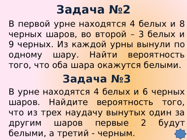 Задача №2 В первой урне находятся 4 белых и 8 черных шаров, во второй – 3 белых и 9 черных. Из каждой урны вынули по одному шару. Найти вероятность того, что оба шара окажутся белыми. Задача №3 В урне находятся 4 белых и 6 черных шаров. Найдите вероятность того, что из трех наудачу вынутых один за другим шаров первые 2 будут белыми, а третий - черным.