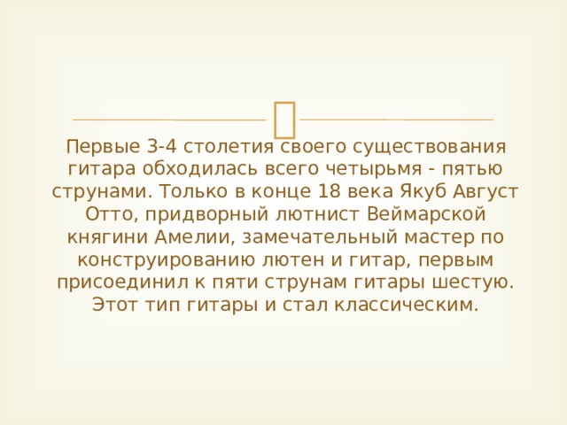 Первые 3-4 столетия своего существования гитара обходилась всего четырьмя - пятью струнами. Только в конце 18 века Якуб Август Отто, придворный лютнист Веймарской княгини Амелии, замечательный мастер по конструированию лютен и гитар, первым присоединил к пяти струнам гитары шестую. Этот тип гитары и стал классическим.