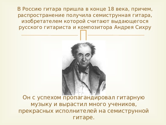 В Россию гитара пришла в конце 18 века, причем, распространение получила семиструнная гитара, изобретателем которой считают выдающегося русского гитариста и композитора Андрея Сихру Он с успехом пропагандировал гитарную музыку и вырастил много учеников, прекрасных исполнителей на семиструнной гитаре.