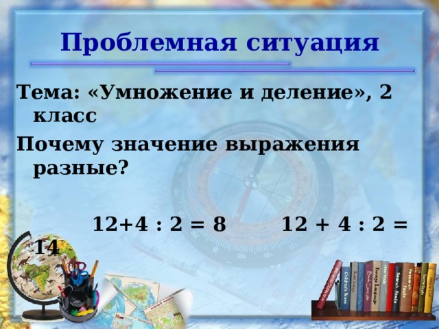 Проблемная ситуация Тема: «Умножение и деление», 2 класс Почему значение выражения разные?   12+4 : 2 = 8 12 + 4 : 2 = 14