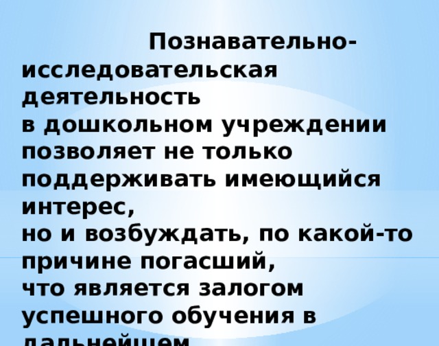 Познавательно-  исследовательская деятельность  в дошкольном учреждении позволяет не только поддерживать имеющийся интерес,  но и возбуждать, по какой-то причине погасший,  что является залогом успешного обучения в дальнейшем.