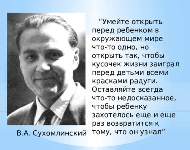 “ Умейте открыть перед ребенком в окружающем мире что-то одно, но открыть так, чтобы кусочек жизни заиграл перед детьми всеми красками радуги. Оставляйте всегда что-то недосказанное, чтобы ребенку захотелось еще и еще раз возвратится к тому, что он узнал”  В.А. Сухомлинский