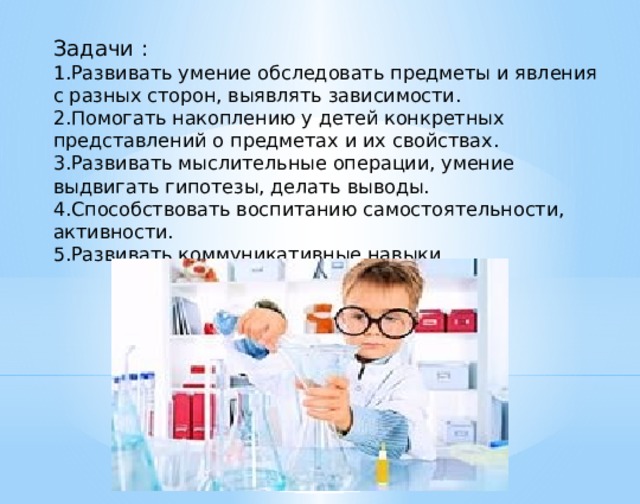 Задачи : 1.Развивать умение обследовать предметы и явления с разных сторон, выявлять зависимости. 2.Помогать накоплению у детей конкретных представлений о предметах и их свойствах. 3.Развивать мыслительные операции, умение выдвигать гипотезы, делать выводы. 4.Способствовать воспитанию самостоятельности, активности. 5.Развивать коммуникативные навыки.