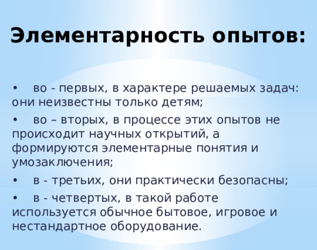 Элементарность опытов: •  во - первых, в характере решаемых задач: они неизвестны только детям; •  во – вторых, в процессе этих опытов не происходит научных открытий, а формируются элементарные понятия и умозаключения; •  в - третьих, они практически безопасны; •  в - четвертых, в такой работе используется обычное бытовое, игровое и нестандартное оборудование.