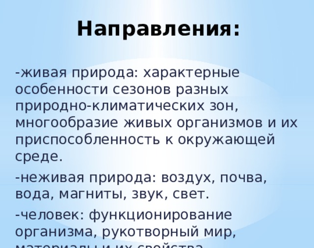 Направления: -живая природа: характерные особенности сезонов разных природно-климатических зон, многообразие живых организмов и их приспособленность к окружающей среде. -неживая природа: воздух, почва, вода, магниты, звук, свет. -человек: функционирование организма, рукотворный мир, материалы и их свойства.