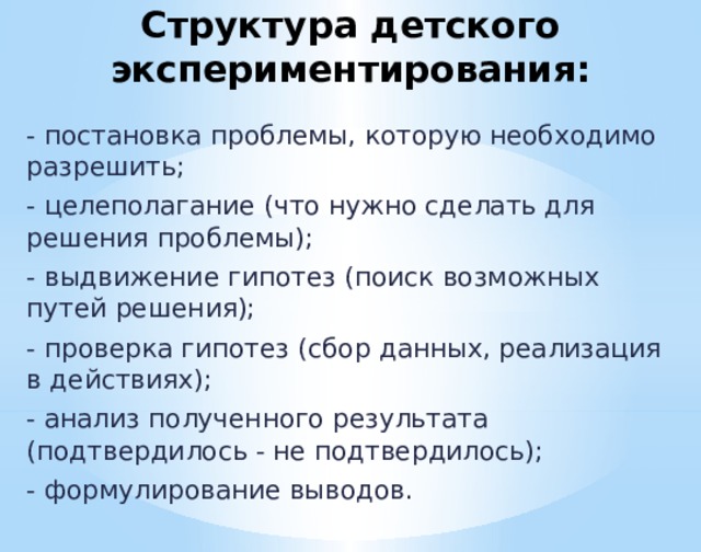 Структура детского экспериментирования: - постановка проблемы, которую необходимо разрешить; - целеполагание (что нужно сделать для решения проблемы); - выдвижение гипотез (поиск возможных путей решения); - проверка гипотез (сбор данных, реализация в действиях); - анализ полученного результата (подтвердилось - не подтвердилось); - формулирование выводов.