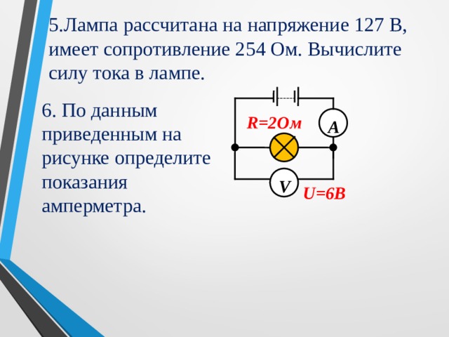 5.Лампа  рассчитана на напряжение 127 В, имеет сопротивление 254 Ом. Вычислите силу тока в лампе. 6. По данным приведенным на рисунке определите показания амперметра. А R=2 Ом    V U=6B