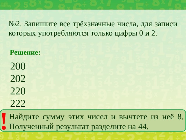 № 2. Запишите все трёхзначные числа, для записи которых употребляются только цифры 0 и 2. Решение: 200 202 220 222 ! Найдите сумму этих чисел и вычтете из неё 8. Полученный результат разделите на 44.