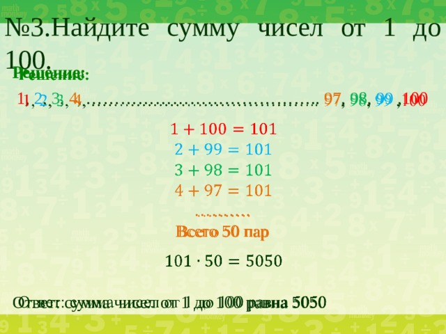 № 3.Найдите сумму чисел от 1 до 100.   Решение:  1 , 2 , 3 , 4 , ………………………………….. 97 , 98 , 99 , 100 ……… . Всего 50 пар Ответ: сумма чисел от 1 до 100 равна 5050