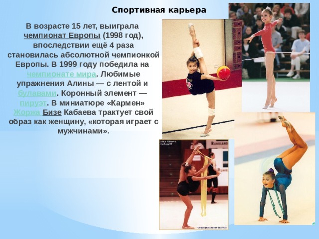 Спортивная карьера В возрасте 15 лет, выиграла  чемпионат Европы  (1998 год), впоследствии ещё 4 раза становилась абсолютной чемпионкой Европы. В 1999 году победила на  чемпионате мира . Любимые упражнения Алины — с лентой и  булавами . Коронный элемент —  пируэт . В миниатюре «Кармен»  Жоржа Бизе Кабаева трактует свой образ как женщину, «которая играет с мужчинами».