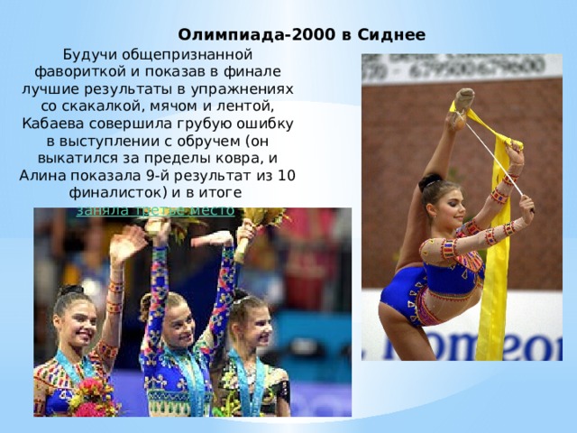 Олимпиада-2000 в Сиднее Будучи общепризнанной фавориткой и показав в финале лучшие результаты в упражнениях со скакалкой, мячом и лентой, Кабаева совершила грубую ошибку в выступлении с обручем (он выкатился за пределы ковра, и Алина показала 9-й результат из 10 финалисток) и в итоге  заняла третье место .